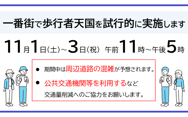 11月1日(土曜)から3日(祝日)の午前11時から午後5時にかけて、一番街で歩行者天国を試行的に実施します。期間中は周辺道路の混雑が予想されます。公共交通機関等を利用するなど、交通量削減へのご協力をお願いします。