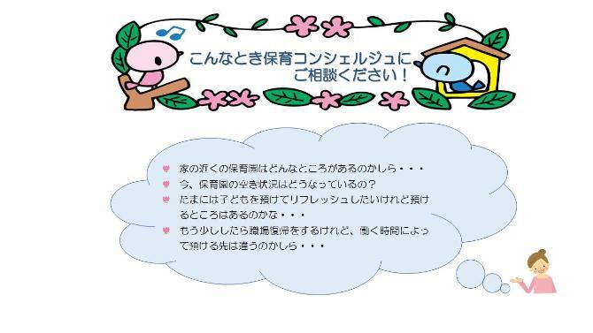 こんなとき保育コンシェルジュにご相談ください。家の近くの保育園はどんなとことがあるのかしら。今、保育園の空き状況はどうなっているの？たまには子供あ預けてリフレッシュしたいけれど、預けるところはあるのかな。もう少ししたら職場復帰をするけれど、働く時間によって預ける先は違うのかしら。