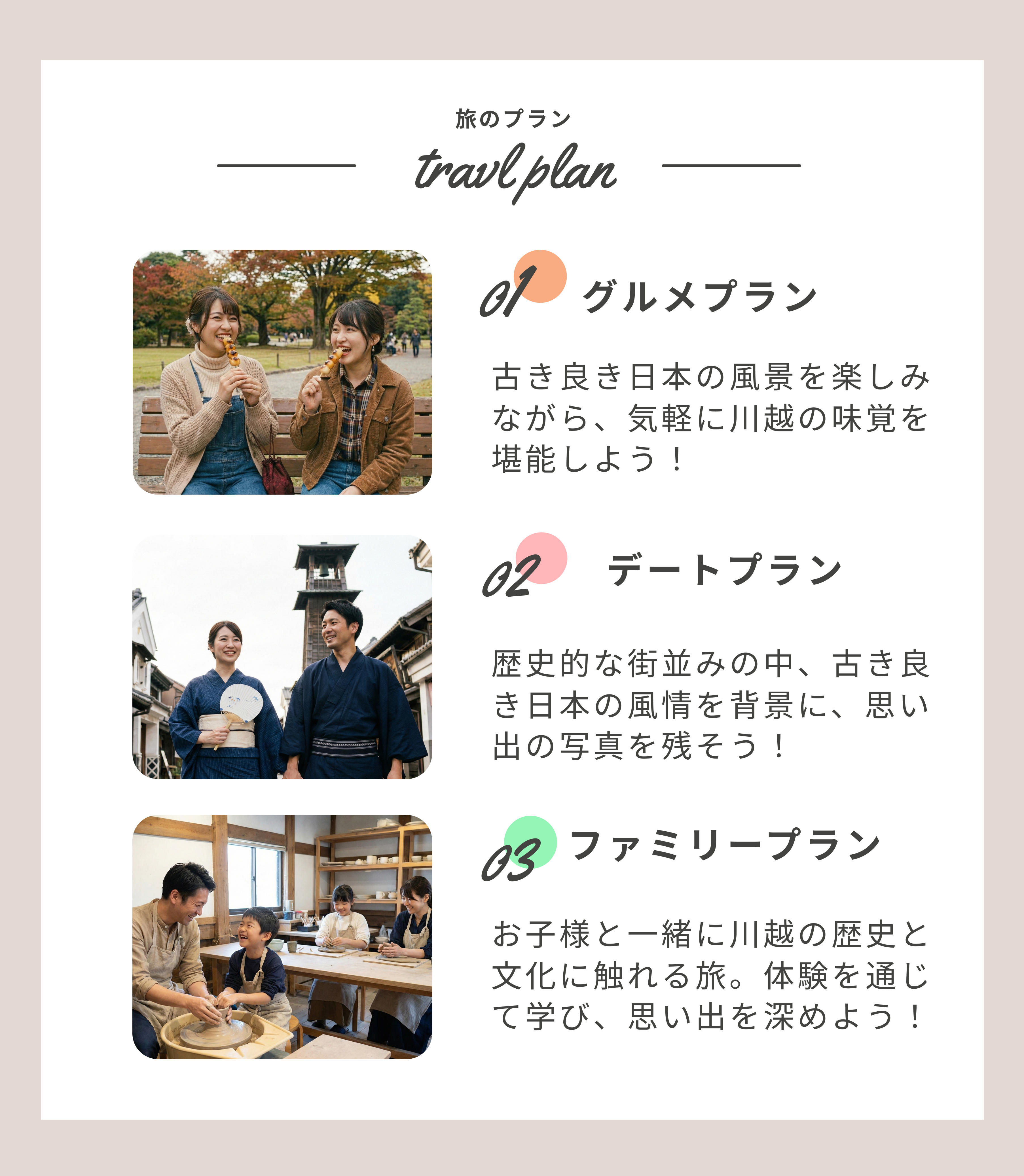 プラン1グルメプラン、古き良き日本の風景を楽しみながら、気軽に川越の味覚を堪能しよう! プラン2デートプラン、歴史的な町並みの中、古き良き日本の風情を背景に、思い出の写真を残そう! プラン3ファミリープラン、お子様と一緒に川越の歴史と文化に触れる旅。体験を通じて学び、思い出を深めよう!