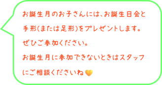 お誕生月のお子さんには、お誕生日会と手形（または足形）をプレゼントします。ぜひご参加ください。お誕生月に参加できないときはスタッフにご相談ください。