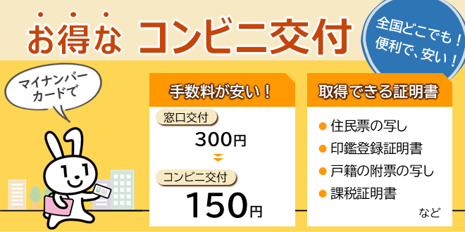 全国どこでも便利で安い、お得なコンビニ交付をご利用ください。一部の証明書の手数料が窓口交付の半額と安くなります。取得できる証明書は住民票の写し、印鑑登録証明書、戸籍の附票の写し、課税証明書などです。画像をクリックすることで詳細ページに遷移します。